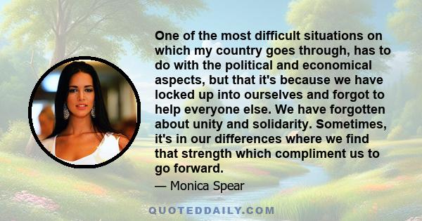 One of the most difficult situations on which my country goes through, has to do with the political and economical aspects, but that it's because we have locked up into ourselves and forgot to help everyone else. We