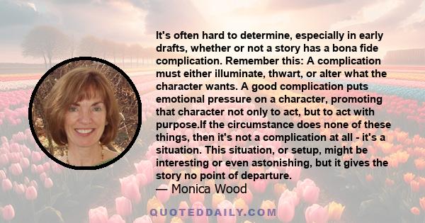 It's often hard to determine, especially in early drafts, whether or not a story has a bona fide complication. Remember this: A complication must either illuminate, thwart, or alter what the character wants. A good