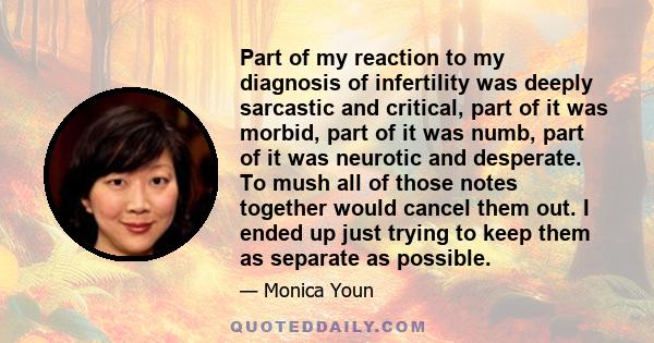 Part of my reaction to my diagnosis of infertility was deeply sarcastic and critical, part of it was morbid, part of it was numb, part of it was neurotic and desperate. To mush all of those notes together would cancel