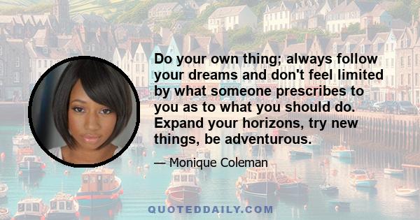 Do your own thing; always follow your dreams and don't feel limited by what someone prescribes to you as to what you should do. Expand your horizons, try new things, be adventurous.