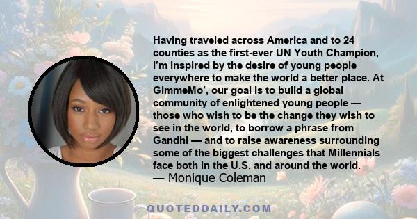 Having traveled across America and to 24 counties as the first-ever UN Youth Champion, I’m inspired by the desire of young people everywhere to make the world a better place. At GimmeMo’, our goal is to build a global