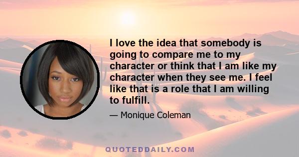 I love the idea that somebody is going to compare me to my character or think that I am like my character when they see me. I feel like that is a role that I am willing to fulfill.