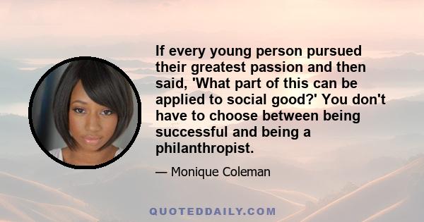 If every young person pursued their greatest passion and then said, 'What part of this can be applied to social good?' You don't have to choose between being successful and being a philanthropist.