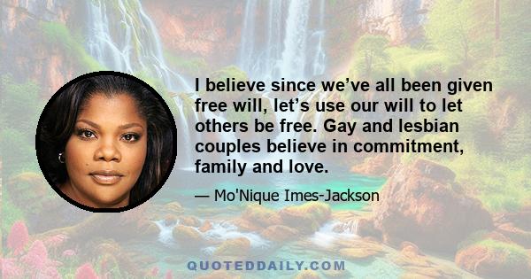 I believe since we’ve all been given free will, let’s use our will to let others be free. Gay and lesbian couples believe in commitment, family and love.