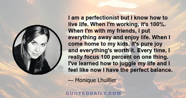 I am a perfectionist but I know how to live life. When I'm working, it's 100%. When I'm with my friends, I put everything away and enjoy life. When I come home to my kids, it's pure joy and everything's worth it. Every