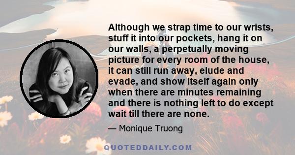 Although we strap time to our wrists, stuff it into our pockets, hang it on our walls, a perpetually moving picture for every room of the house, it can still run away, elude and evade, and show itself again only when