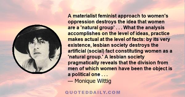 A materialist feminist approach to women's oppression destroys the idea that women are a 'natural group' . . . What the analysis accomplishes on the level of ideas, practice makes actual at the level of facts: by its