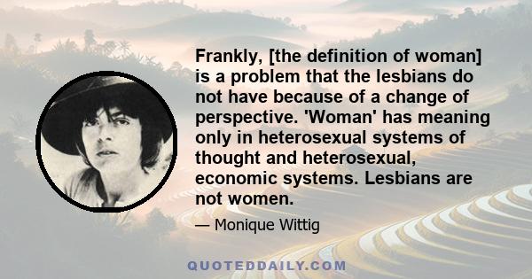 Frankly, [the definition of woman] is a problem that the lesbians do not have because of a change of perspective. 'Woman' has meaning only in heterosexual systems of thought and heterosexual, economic systems. Lesbians