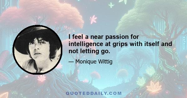 I feel a near passion for intelligence at grips with itself and not letting go.