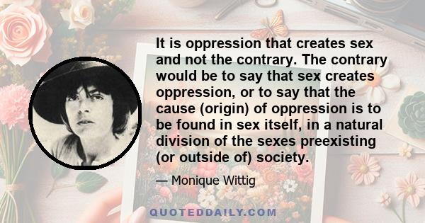 It is oppression that creates sex and not the contrary. The contrary would be to say that sex creates oppression, or to say that the cause (origin) of oppression is to be found in sex itself, in a natural division of