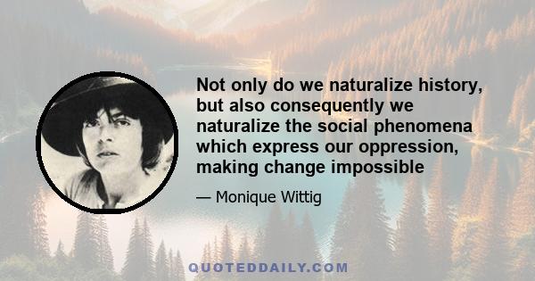 Not only do we naturalize history, but also consequently we naturalize the social phenomena which express our oppression, making change impossible