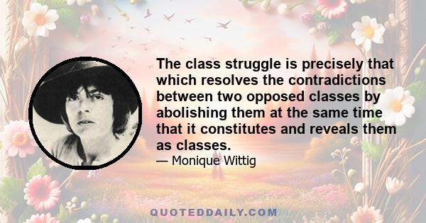 The class struggle is precisely that which resolves the contradictions between two opposed classes by abolishing them at the same time that it constitutes and reveals them as classes.