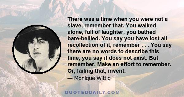 There was a time when you were not a slave, remember that. You walked alone, full of laughter, you bathed bare-bellied. You say you have lost all recollection of it, remember . . . You say there are no words to describe 