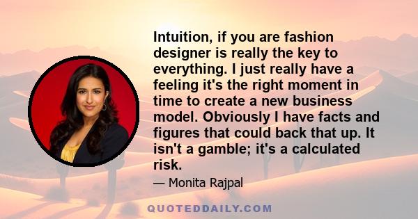 Intuition, if you are fashion designer is really the key to everything. I just really have a feeling it's the right moment in time to create a new business model. Obviously I have facts and figures that could back that