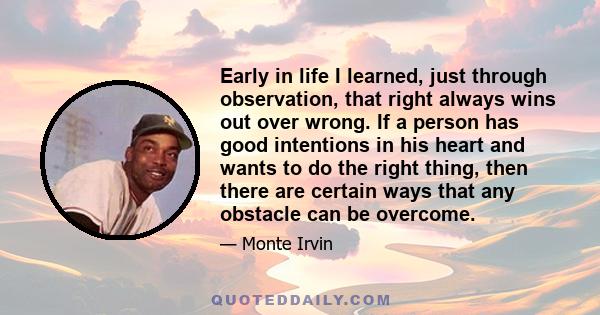 Early in life I learned, just through observation, that right always wins out over wrong. If a person has good intentions in his heart and wants to do the right thing, then there are certain ways that any obstacle can