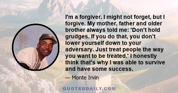 I'm a forgiver. I might not forget, but I forgive. My mother, father and older brother always told me: 'Don't hold grudges. If you do that, you don't lower yourself down to your adversary. Just treat people the way you