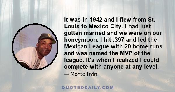 It was in 1942 and I flew from St. Louis to Mexico City. I had just gotten married and we were on our honeymoon. I hit .397 and led the Mexican League with 20 home runs and was named the MVP of the league. It's when I