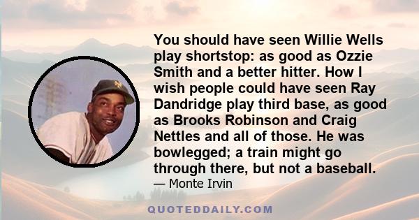 You should have seen Willie Wells play shortstop: as good as Ozzie Smith and a better hitter. How I wish people could have seen Ray Dandridge play third base, as good as Brooks Robinson and Craig Nettles and all of