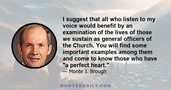 I suggest that all who listen to my voice would benefit by an examination of the lives of those we sustain as general officers of the Church. You will find some important examples among them and come to know those who