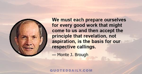 We must each prepare ourselves for every good work that might come to us and then accept the principle that revelation, not aspiration, is the basis for our respective callings.