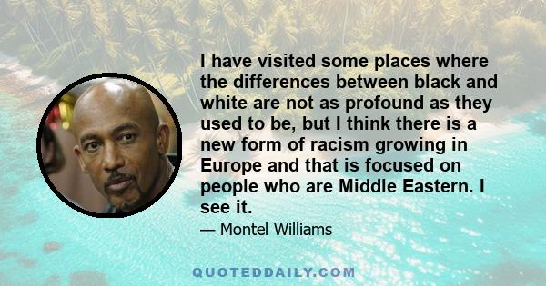 I have visited some places where the differences between black and white are not as profound as they used to be, but I think there is a new form of racism growing in Europe and that is focused on people who are Middle