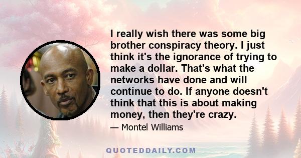 I really wish there was some big brother conspiracy theory. I just think it's the ignorance of trying to make a dollar. That's what the networks have done and will continue to do. If anyone doesn't think that this is