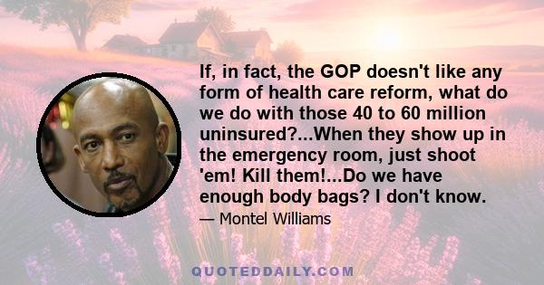 If, in fact, the GOP doesn't like any form of health care reform, what do we do with those 40 to 60 million uninsured?...When they show up in the emergency room, just shoot 'em! Kill them!...Do we have enough body bags? 