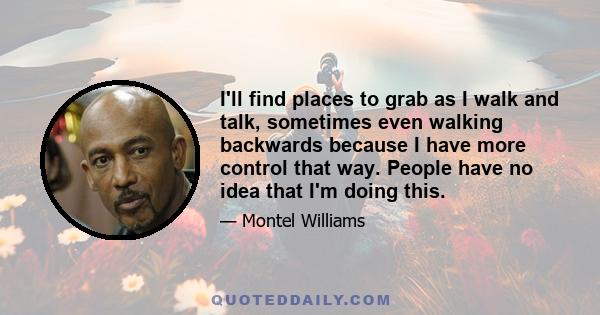 I'll find places to grab as I walk and talk, sometimes even walking backwards because I have more control that way. People have no idea that I'm doing this.