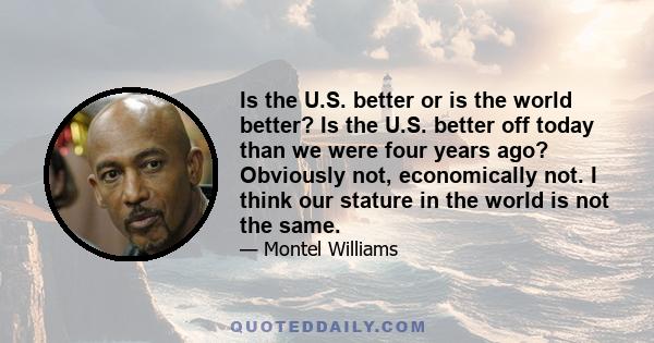 Is the U.S. better or is the world better? Is the U.S. better off today than we were four years ago? Obviously not, economically not. I think our stature in the world is not the same.