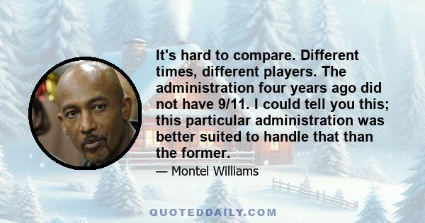 It's hard to compare. Different times, different players. The administration four years ago did not have 9/11. I could tell you this; this particular administration was better suited to handle that than the former.