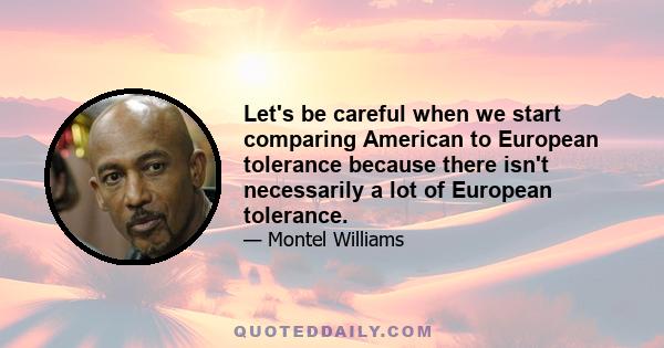 Let's be careful when we start comparing American to European tolerance because there isn't necessarily a lot of European tolerance.