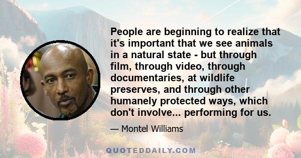 People are beginning to realize that it's important that we see animals in a natural state - but through film, through video, through documentaries, at wildlife preserves, and through other humanely protected ways,