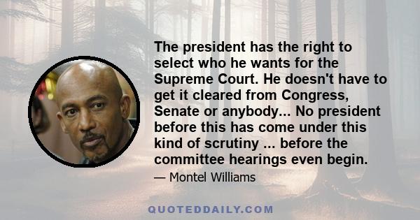 The president has the right to select who he wants for the Supreme Court. He doesn't have to get it cleared from Congress, Senate or anybody... No president before this has come under this kind of scrutiny ... before