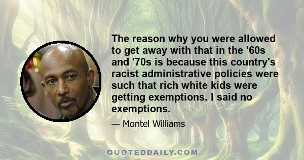 The reason why you were allowed to get away with that in the '60s and '70s is because this country's racist administrative policies were such that rich white kids were getting exemptions. I said no exemptions.