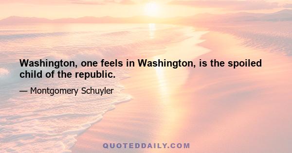 Washington, one feels in Washington, is the spoiled child of the republic.