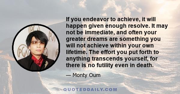 If you endeavor to achieve, it will happen given enough resolve. It may not be immediate, and often your greater dreams are something you will not achieve within your own lifetime. The effort you put forth to anything