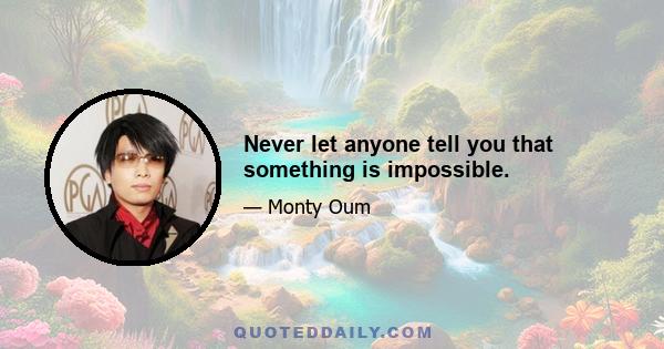 Never let anyone tell you that something is impossible.