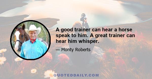 A good trainer can hear a horse speak to him. A great trainer can hear him whisper.