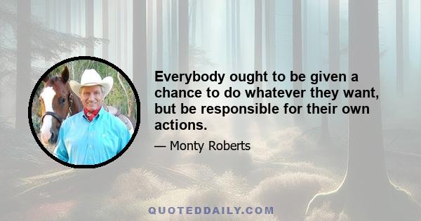 Everybody ought to be given a chance to do whatever they want, but be responsible for their own actions.