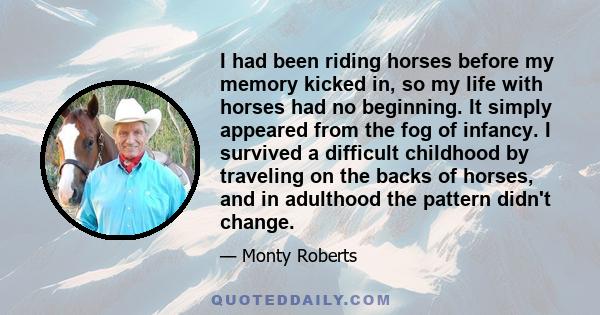 I had been riding horses before my memory kicked in, so my life with horses had no beginning. It simply appeared from the fog of infancy. I survived a difficult childhood by traveling on the backs of horses, and in