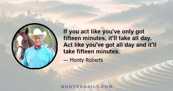 If you act like you've only got fifteen minutes, it'll take all day. Act like you've got all day and it'll take fifteen minutes.