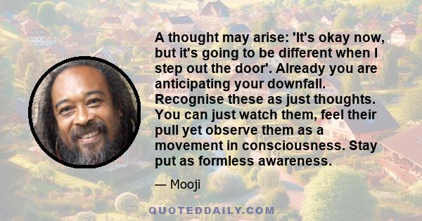 A thought may arise: 'It's okay now, but it's going to be different when I step out the door'. Already you are anticipating your downfall. Recognise these as just thoughts. You can just watch them, feel their pull yet