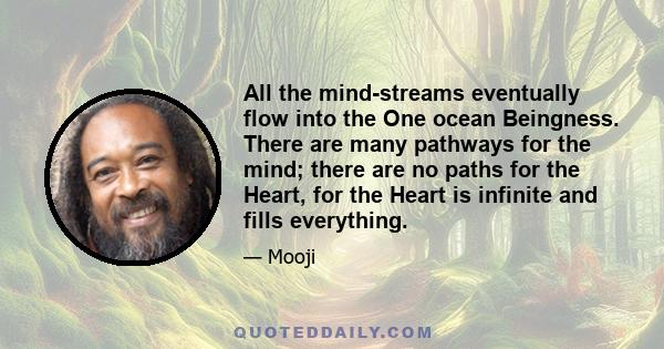 All the mind-streams eventually flow into the One ocean Beingness. There are many pathways for the mind; there are no paths for the Heart, for the Heart is infinite and fills everything.