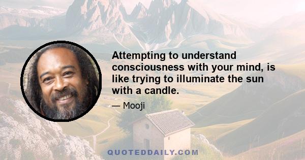 Attempting to understand consciousness with your mind, is like trying to illuminate the sun with a candle.