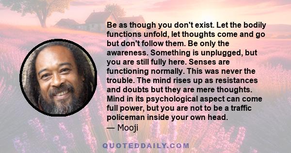 Be as though you don't exist. Let the bodily functions unfold, let thoughts come and go but don't follow them. Be only the awareness. Something is unplugged, but you are still fully here. Senses are functioning