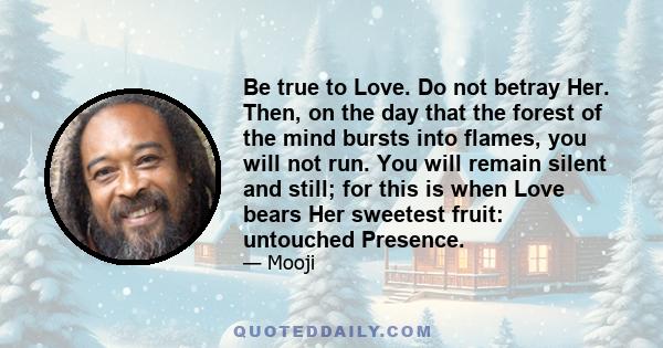 Be true to Love. Do not betray Her. Then, on the day that the forest of the mind bursts into flames, you will not run. You will remain silent and still; for this is when Love bears Her sweetest fruit: untouched Presence.