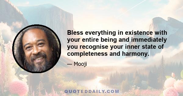 Bless everything in existence with your entire being and immediately you recognise your inner state of completeness and harmony.