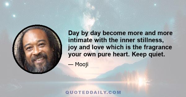 Day by day become more and more intimate with the inner stillness, joy and love which is the fragrance your own pure heart. Keep quiet.