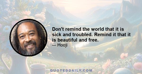 Don't remind the world that it is sick and troubled. Remind it that it is beautiful and free.