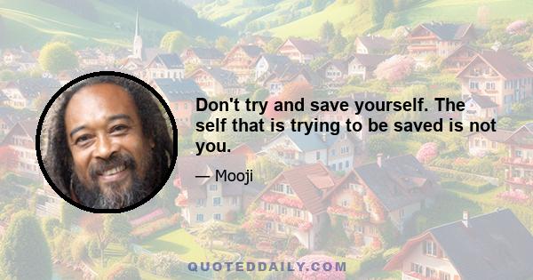 Don't try and save yourself. The self that is trying to be saved is not you.